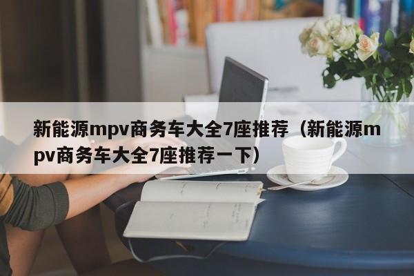 新能源mpv商务车大全7座推荐（新能源mpv商务车大全7座推荐一下）