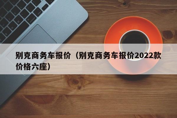 别克商务车报价（别克商务车报价2022款价格六座）