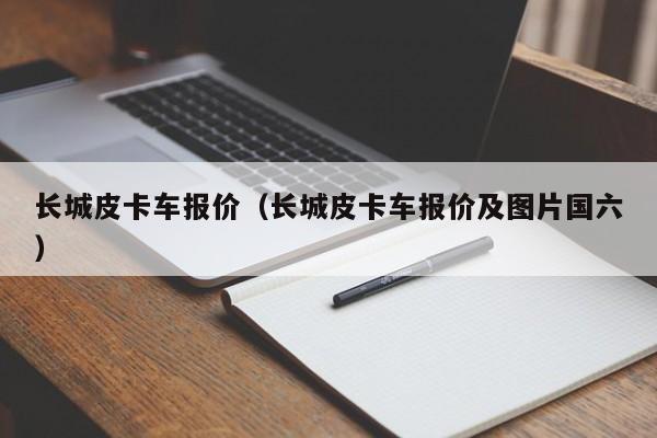 长城皮卡车报价（长城皮卡车报价及图片国六）