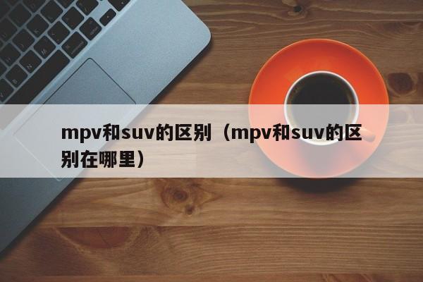 mpv和suv的区别（mpv和suv的区别在哪里）