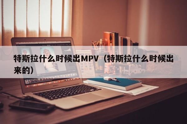 特斯拉什么时候出MPV（特斯拉什么时候出来的）