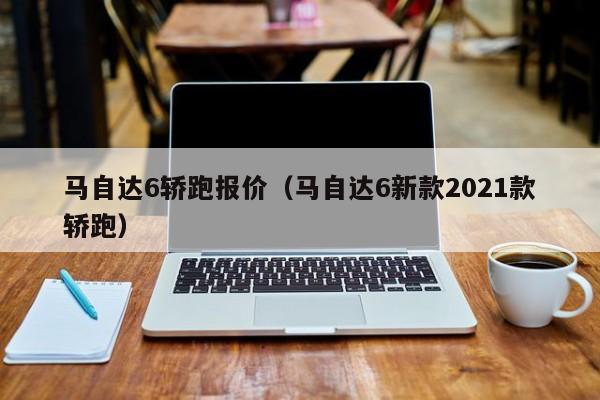 马自达6轿跑报价（马自达6新款2021款轿跑）