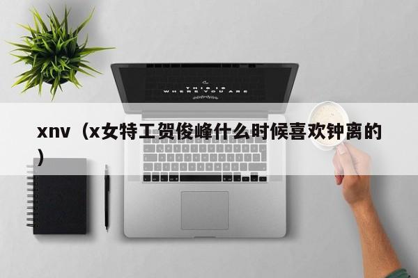 xnv（x女特工贺俊峰什么时候喜欢钟离的）