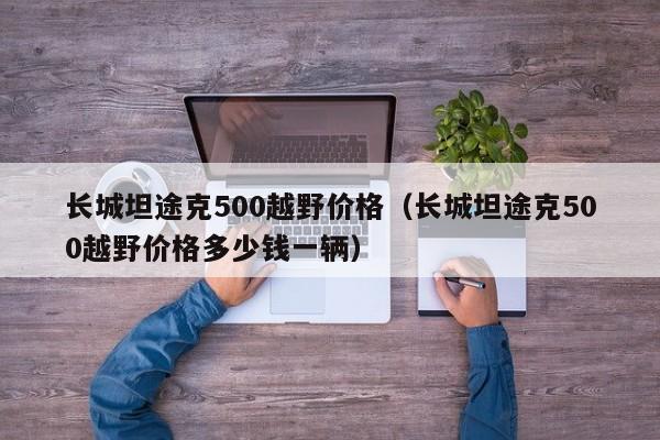 长城坦途克500越野价格（长城坦途克500越野价格多少钱一辆）