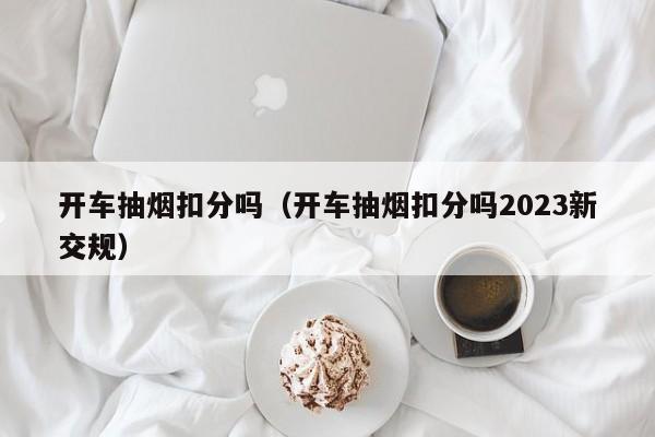 开车抽烟扣分吗（开车抽烟扣分吗2023新交规）