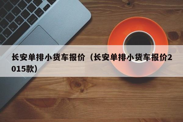 长安单排小货车报价（长安单排小货车报价2015款）