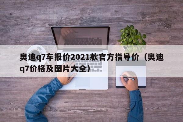 奥迪q7车报价2021款官方指导价（奥迪q7价格及图片大全）