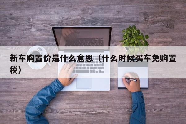 新车购置价是什么意思（什么时候买车免购置税）