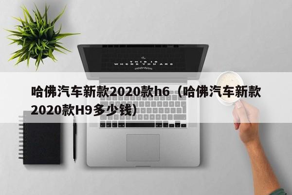 哈佛汽车新款2020款h6（哈佛汽车新款2020款H9多少钱）