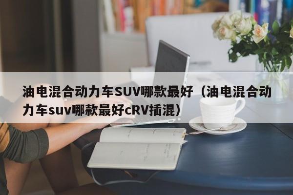 油电混合动力车SUV哪款最好（油电混合动力车suv哪款最好cRV插混）