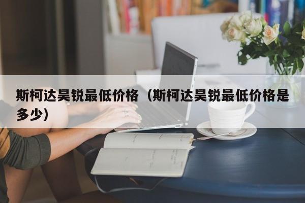 斯柯达昊锐最低价格（斯柯达昊锐最低价格是多少）