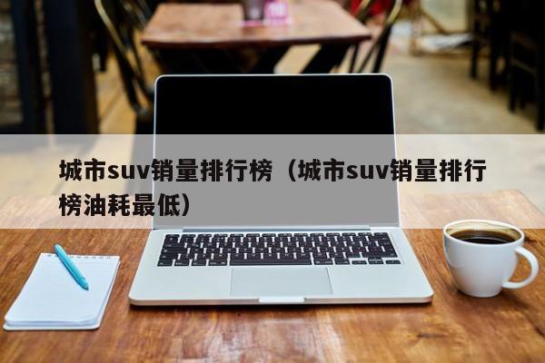 城市suv销量排行榜（城市suv销量排行榜油耗最低）