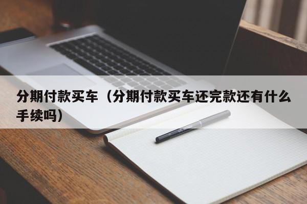 分期付款买车（分期付款买车还完款还有什么手续吗）