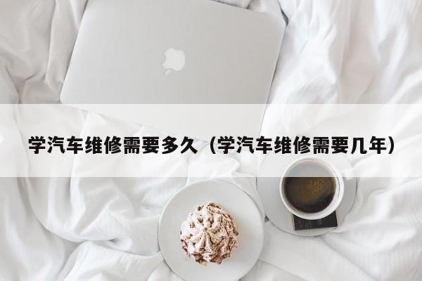 学汽车维修需要多久（学汽车维修需要几年）