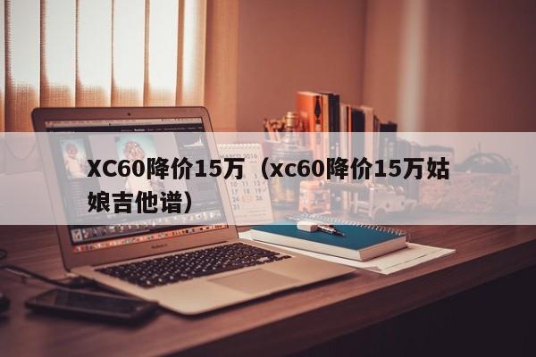 XC60降价15万（xc60降价15万姑娘吉他谱）