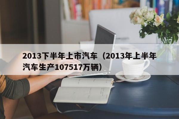 2013下半年上市汽车（2013年上半年汽车生产107517万辆）