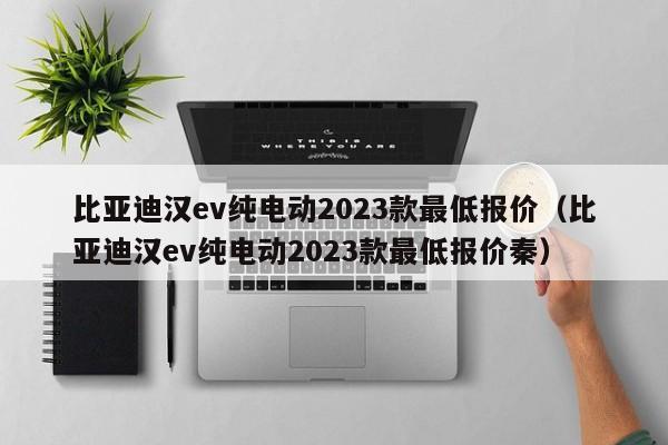 比亚迪汉ev纯电动2023款最低报价（比亚迪汉ev纯电动2023款最低报价秦）