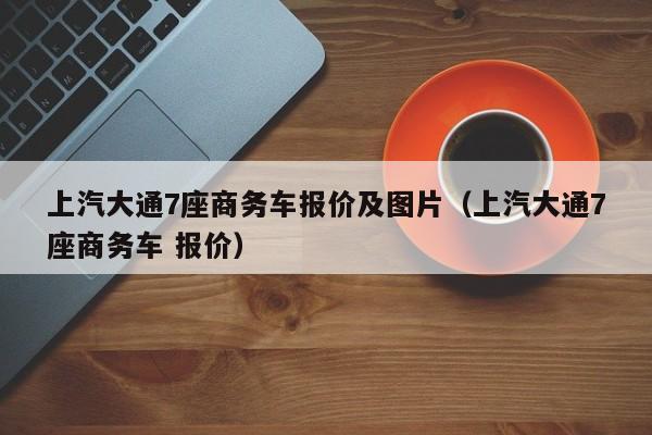 上汽大通7座商务车报价及图片（上汽大通7座商务车 报价）