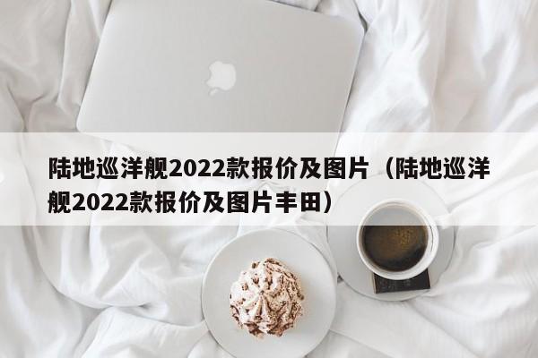 陆地巡洋舰2022款报价及图片（陆地巡洋舰2022款报价及图片丰田）