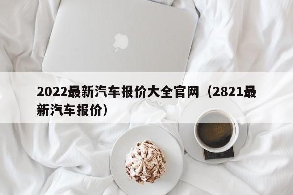 2022最新汽车报价大全官网（2821最新汽车报价）