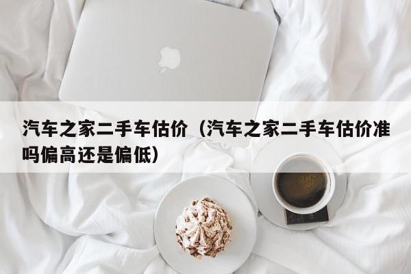 汽车之家二手车估价（汽车之家二手车估价准吗偏高还是偏低）