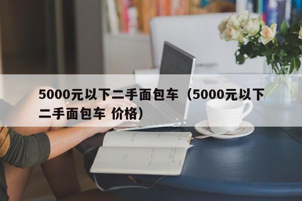 5000元以下二手面包车（5000元以下二手面包车 价格）