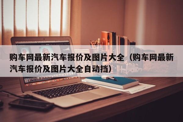 购车网最新汽车报价及图片大全（购车网最新汽车报价及图片大全自动挡）