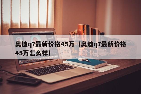 奥迪q7最新价格45万（奥迪q7最新价格45万怎么样）