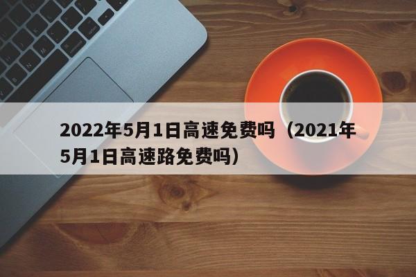 2022年5月1日高速免费吗（2021年5月1日高速路免费吗）