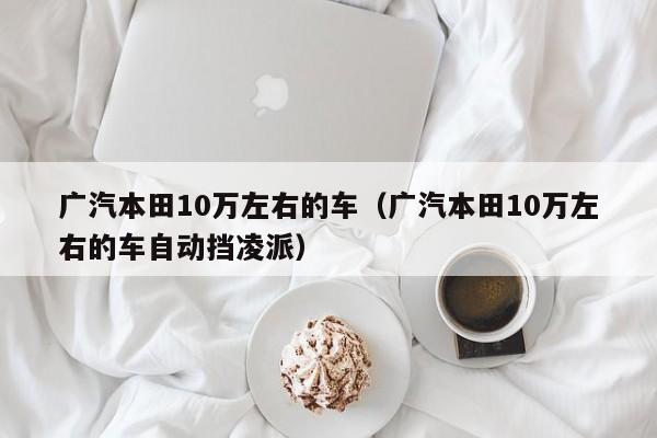 广汽本田10万左右的车（广汽本田10万左右的车自动挡凌派）