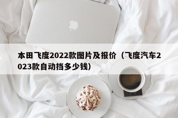 本田飞度2022款图片及报价（飞度汽车2023款自动挡多少钱）