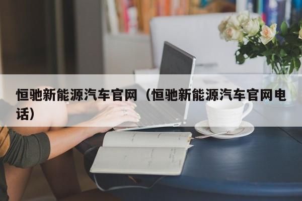 恒驰新能源汽车官网（恒驰新能源汽车官网电话）