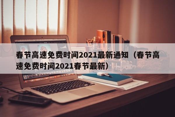 春节高速免费时间2021最新通知（春节高速免费时间2021春节最新）