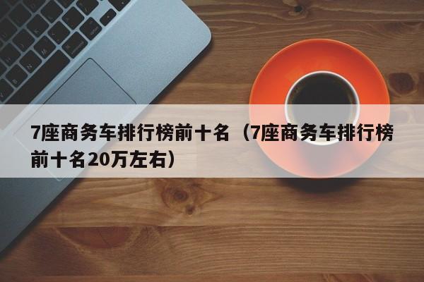 7座商务车排行榜前十名（7座商务车排行榜前十名20万左右）