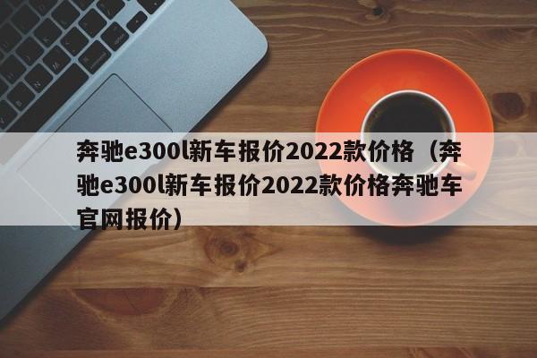 奔驰e300l新车报价2022款价格（奔驰e300l新车报价2022款价格奔驰车官网报价）