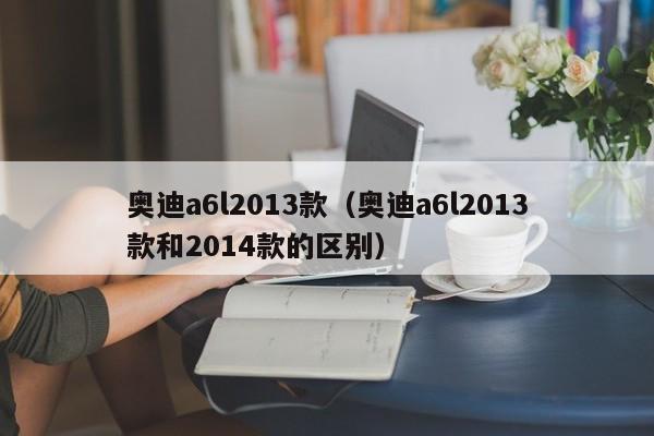 奥迪a6l2013款（奥迪a6l2013款和2014款的区别）