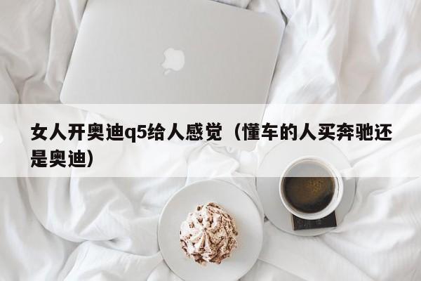 女人开奥迪q5给人感觉（懂车的人买奔驰还是奥迪）