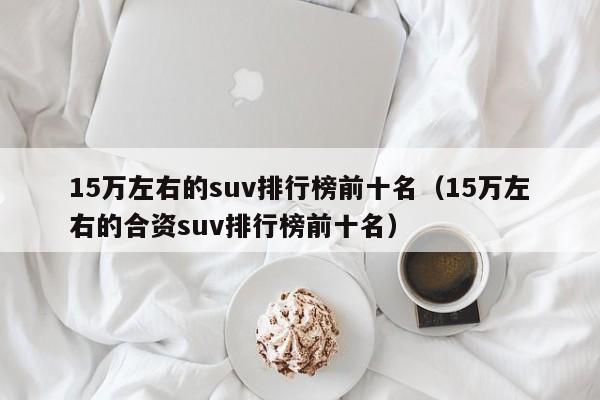 15万左右的suv排行榜前十名（15万左右的合资suv排行榜前十名）