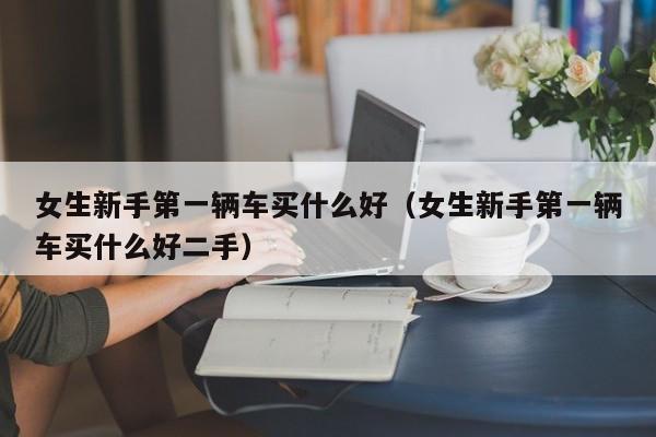 女生新手第一辆车买什么好（女生新手第一辆车买什么好二手）