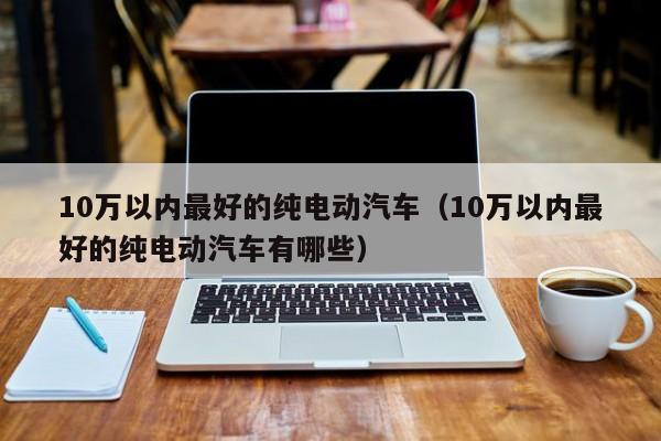 10万以内最好的纯电动汽车（10万以内最好的纯电动汽车有哪些）