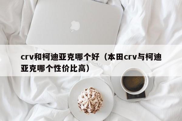 crv和柯迪亚克哪个好（本田crv与柯迪亚克哪个性价比高）