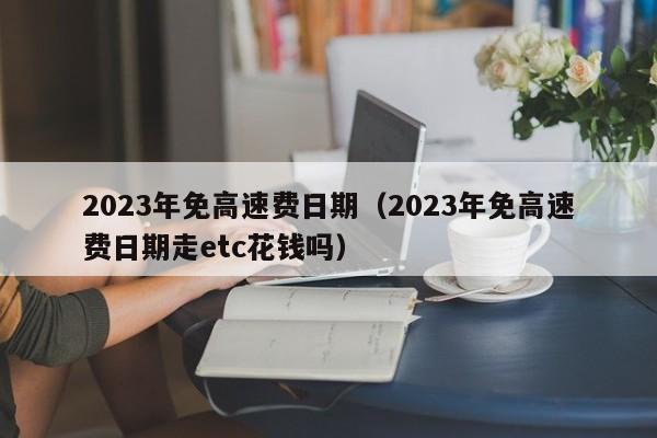 2023年免高速费日期（2023年免高速费日期走etc花钱吗）