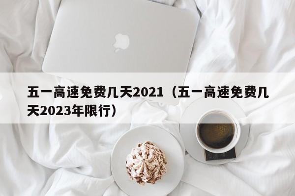 五一高速免费几天2021（五一高速免费几天2023年限行）