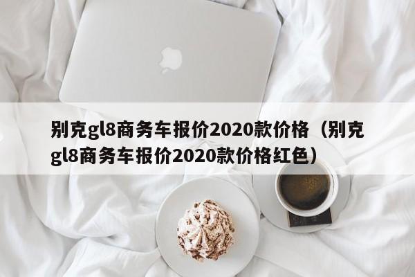 别克gl8商务车报价2020款价格（别克gl8商务车报价2020款价格红色）