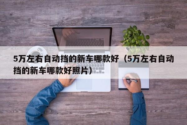 5万左右自动挡的新车哪款好（5万左右自动挡的新车哪款好照片）