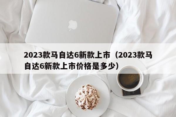 2023款马自达6新款上市（2023款马自达6新款上市价格是多少）