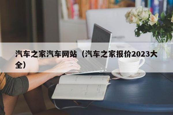 汽车之家汽车网站（汽车之家报价2023大全）