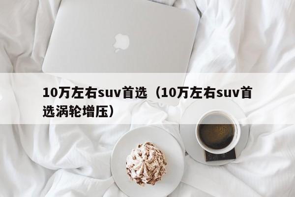 10万左右suv首选（10万左右suv首选涡轮增压）