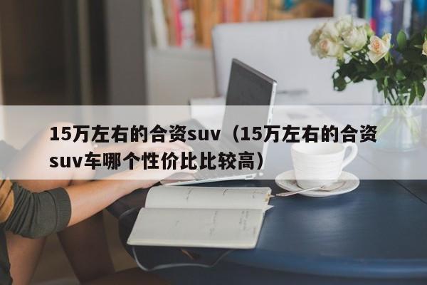 15万左右的合资suv（15万左右的合资suv车哪个性价比比较高）