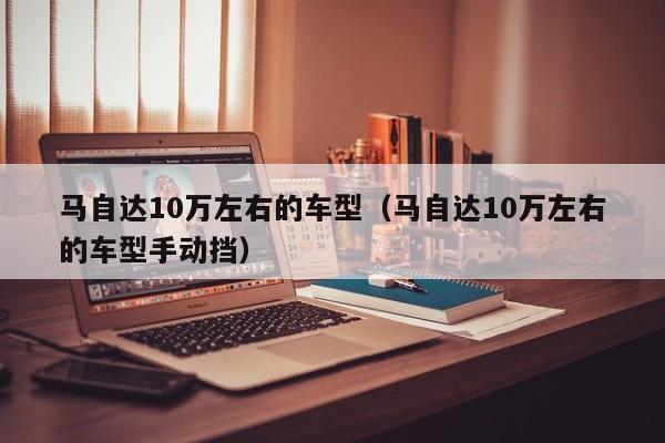 马自达10万左右的车型（马自达10万左右的车型手动挡）